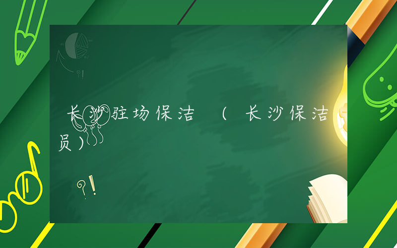 长沙驻场保洁 (长沙保洁员)